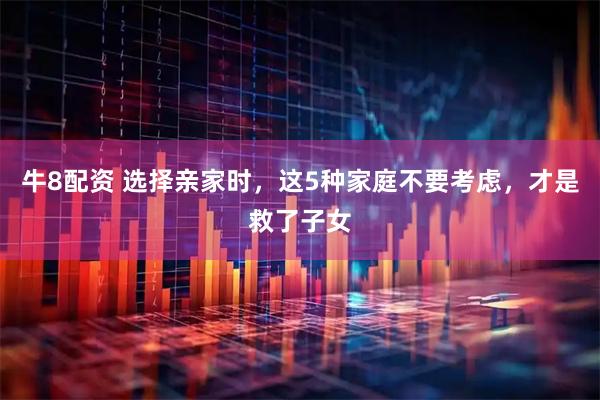 牛8配资 选择亲家时，这5种家庭不要考虑，才是救了子女