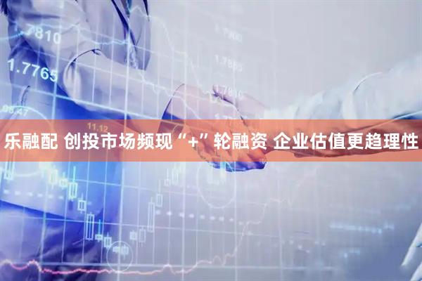 乐融配 创投市场频现“+”轮融资 企业估值更趋理性
