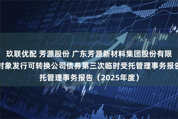 玖联优配 芳源股份 广东芳源新材料集团股份有限公司向不特定对象发行可转换公司债券第三次临时受托管理事务报告（2025年度）