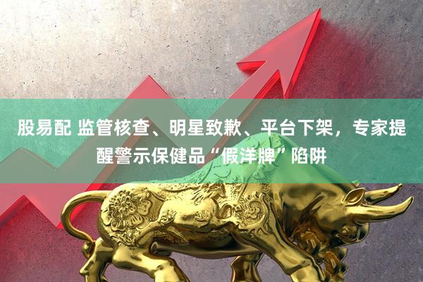 股易配 监管核查、明星致歉、平台下架，专家提醒警示保健品“假洋牌”陷阱
