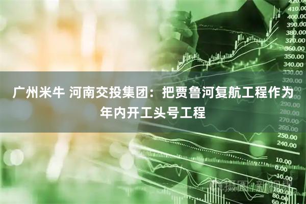 广州米牛 河南交投集团：把贾鲁河复航工程作为年内开工头号工程