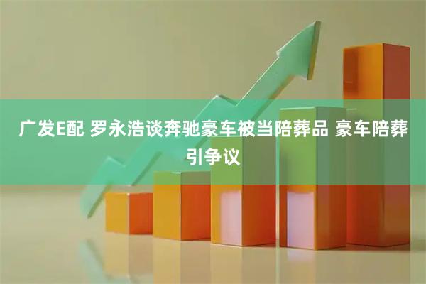 广发E配 罗永浩谈奔驰豪车被当陪葬品 豪车陪葬引争议