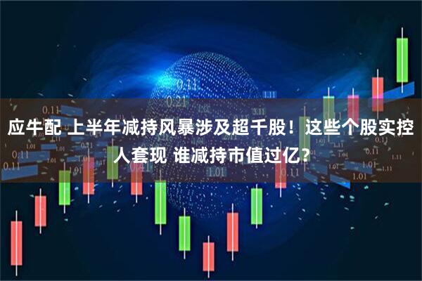 应牛配 上半年减持风暴涉及超千股！这些个股实控人套现 谁减持市值过亿？