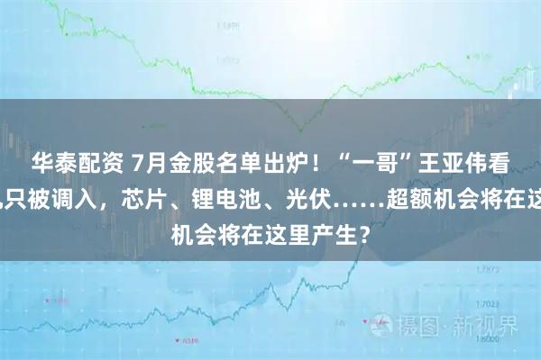 华泰配资 7月金股名单出炉！“一哥”王亚伟看上的这几只被调入，芯片、锂电池、光伏……超额机会将在这里产生？